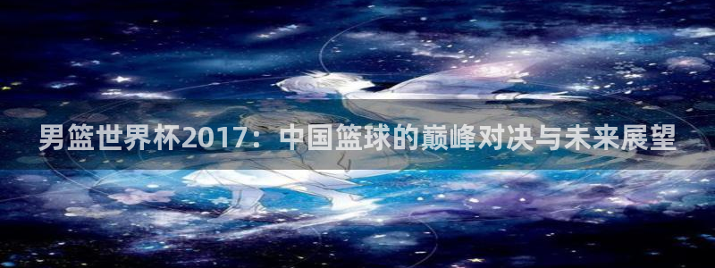 2026年足球世界杯赛程时间表:男篮世界杯2017:中国篮球的巅峰对决与未来展望